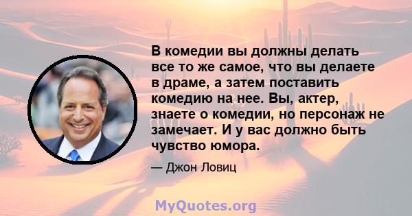 В комедии вы должны делать все то же самое, что вы делаете в драме, а затем поставить комедию на нее. Вы, актер, знаете о комедии, но персонаж не замечает. И у вас должно быть чувство юмора.