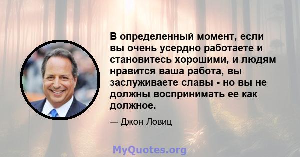 В определенный момент, если вы очень усердно работаете и становитесь хорошими, и людям нравится ваша работа, вы заслуживаете славы - но вы не должны воспринимать ее как должное.