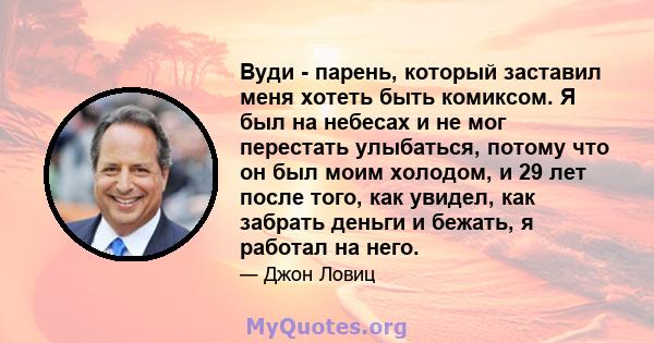 Вуди - парень, который заставил меня хотеть быть комиксом. Я был на небесах и не мог перестать улыбаться, потому что он был моим холодом, и 29 лет после того, как увидел, как забрать деньги и бежать, я работал на него.