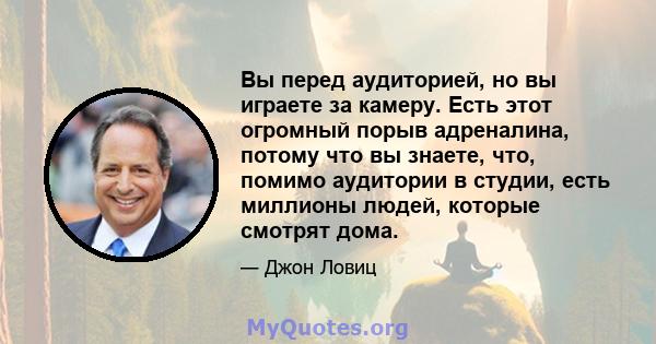 Вы перед аудиторией, но вы играете за камеру. Есть этот огромный порыв адреналина, потому что вы знаете, что, помимо аудитории в студии, есть миллионы людей, которые смотрят дома.