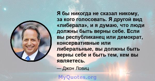 Я бы никогда не сказал никому, за кого голосовать. Я другой вид «либерала», и я думаю, что люди должны быть верны себе. Если вы республиканец или демократ, консервативные или либеральные, вы должны быть верны себе и