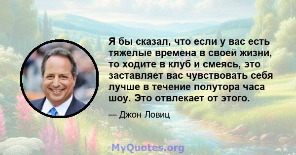 Я бы сказал, что если у вас есть тяжелые времена в своей жизни, то ходите в клуб и смеясь, это заставляет вас чувствовать себя лучше в течение полутора часа шоу. Это отвлекает от этого.