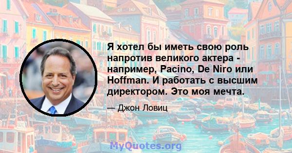 Я хотел бы иметь свою роль напротив великого актера - например, Pacino, De Niro или Hoffman. И работать с высшим директором. Это моя мечта.