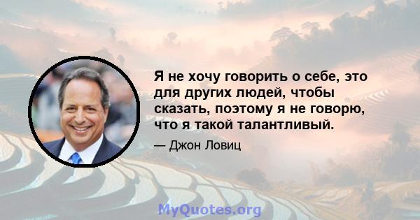 Я не хочу говорить о себе, это для других людей, чтобы сказать, поэтому я не говорю, что я такой талантливый.