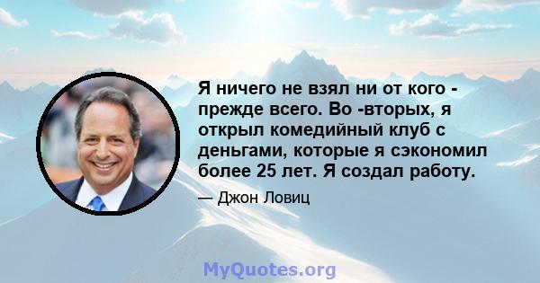 Я ничего не взял ни от кого - прежде всего. Во -вторых, я открыл комедийный клуб с деньгами, которые я сэкономил более 25 лет. Я создал работу.