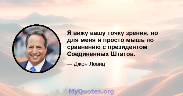 Я вижу вашу точку зрения, но для меня я просто мышь по сравнению с президентом Соединенных Штатов.