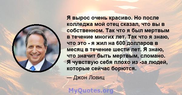 Я вырос очень красиво. Но после колледжа мой отец сказал, что вы в собственном. Так что я был мертвым в течение многих лет. Так что я знаю, что это - я жил на 600 долларов в месяц в течение шести лет. Я знаю, что значит 