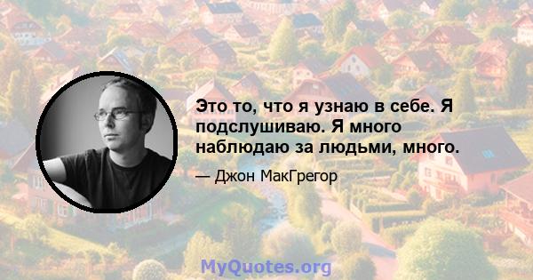 Это то, что я узнаю в себе. Я подслушиваю. Я много наблюдаю за людьми, много.