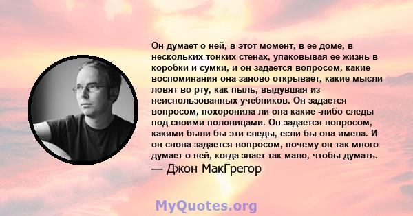 Он думает о ней, в этот момент, в ее доме, в нескольких тонких стенах, упаковывая ее жизнь в коробки и сумки, и он задается вопросом, какие воспоминания она заново открывает, какие мысли ловят во рту, как пыль, выдувшая 