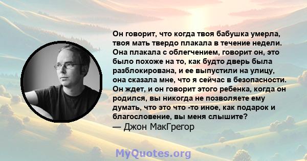 Он говорит, что когда твоя бабушка умерла, твоя мать твердо плакала в течение недели. Она плакала с облегчением, говорит он, это было похоже на то, как будто дверь была разблокирована, и ее выпустили на улицу, она