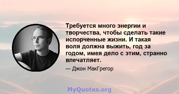 Требуется много энергии и творчества, чтобы сделать такие испорченные жизни. И такая воля должна выжить, год за годом, имея дело с этим, странно впечатляет.