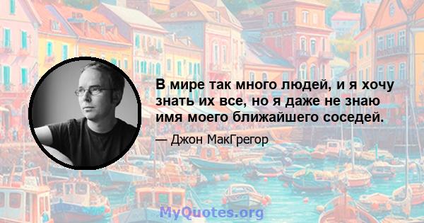 В мире так много людей, и я хочу знать их все, но я даже не знаю имя моего ближайшего соседей.