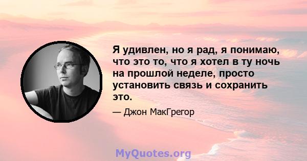 Я удивлен, но я рад, я понимаю, что это то, что я хотел в ту ночь на прошлой неделе, просто установить связь и сохранить это.