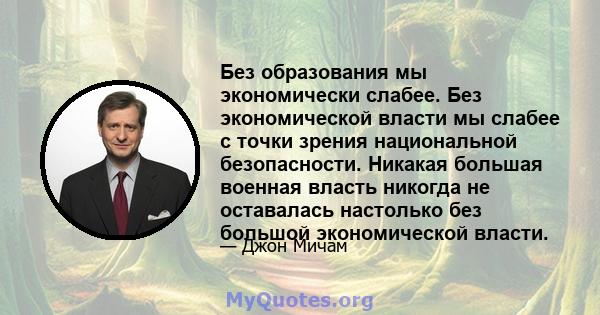 Без образования мы экономически слабее. Без экономической власти мы слабее с точки зрения национальной безопасности. Никакая большая военная власть никогда не оставалась настолько без большой экономической власти.