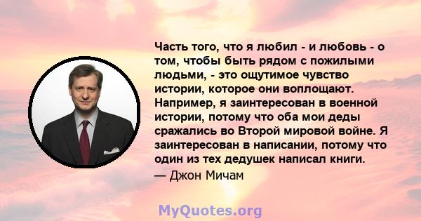 Часть того, что я любил - и любовь - о том, чтобы быть рядом с пожилыми людьми, - это ощутимое чувство истории, которое они воплощают. Например, я заинтересован в военной истории, потому что оба мои деды сражались во