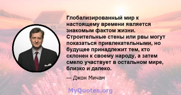 Глобализированный мир к настоящему времени является знакомым фактом жизни. Строительные стены или рвы могут показаться привлекательными, но будущее принадлежит тем, кто склонен к своему народу, а затем смело участвует в 