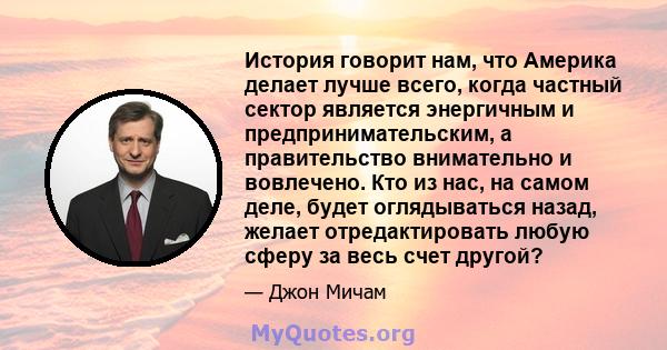 История говорит нам, что Америка делает лучше всего, когда частный сектор является энергичным и предпринимательским, а правительство внимательно и вовлечено. Кто из нас, на самом деле, будет оглядываться назад, желает