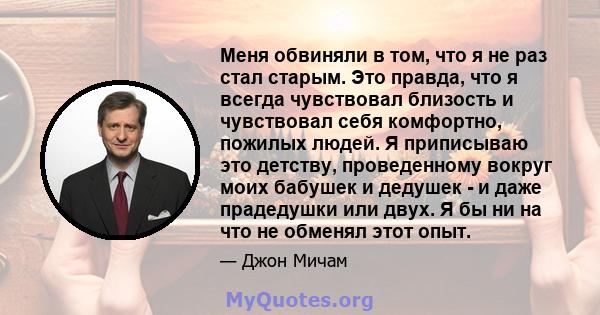 Меня обвиняли в том, что я не раз стал старым. Это правда, что я всегда чувствовал близость и чувствовал себя комфортно, пожилых людей. Я приписываю это детству, проведенному вокруг моих бабушек и дедушек - и даже