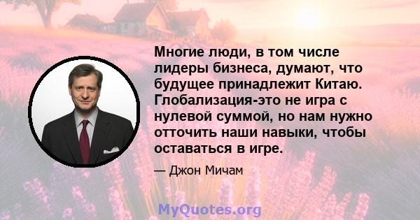 Многие люди, в том числе лидеры бизнеса, думают, что будущее принадлежит Китаю. Глобализация-это не игра с нулевой суммой, но нам нужно отточить наши навыки, чтобы оставаться в игре.