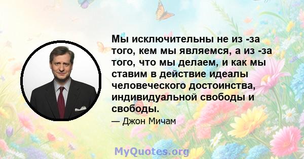 Мы исключительны не из -за того, кем мы являемся, а из -за того, что мы делаем, и как мы ставим в действие идеалы человеческого достоинства, индивидуальной свободы и свободы.