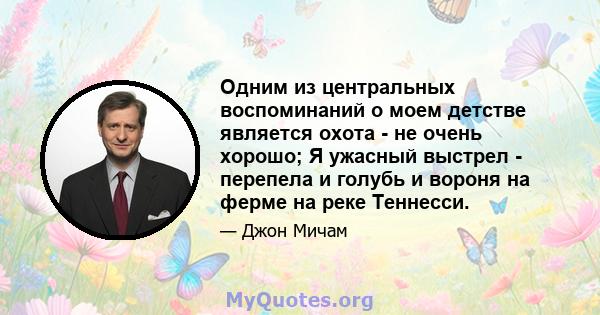 Одним из центральных воспоминаний о моем детстве является охота - не очень хорошо; Я ужасный выстрел - перепела и голубь и вороня на ферме на реке Теннесси.