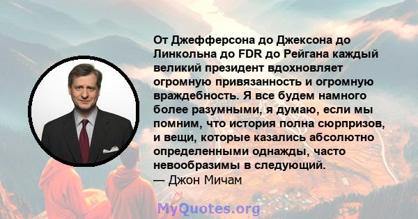 От Джефферсона до Джексона до Линкольна до FDR до Рейгана каждый великий президент вдохновляет огромную привязанность и огромную враждебность. Я все будем намного более разумными, я думаю, если мы помним, что история