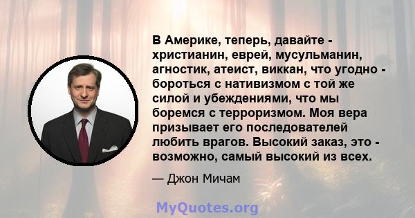 В Америке, теперь, давайте - христианин, еврей, мусульманин, агностик, атеист, виккан, что угодно - бороться с нативизмом с той же силой и убеждениями, что мы боремся с терроризмом. Моя вера призывает его последователей 