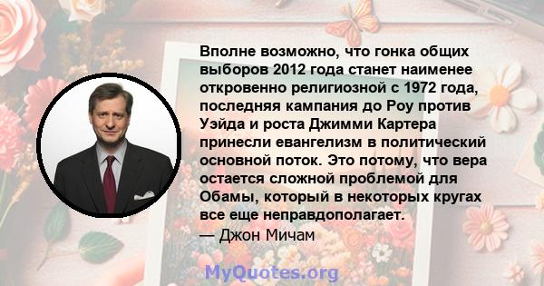 Вполне возможно, что гонка общих выборов 2012 года станет наименее откровенно религиозной с 1972 года, последняя кампания до Роу против Уэйда и роста Джимми Картера принесли евангелизм в политический основной поток. Это 