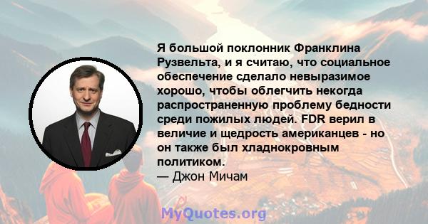 Я большой поклонник Франклина Рузвельта, и я считаю, что социальное обеспечение сделало невыразимое хорошо, чтобы облегчить некогда распространенную проблему бедности среди пожилых людей. FDR верил в величие и щедрость