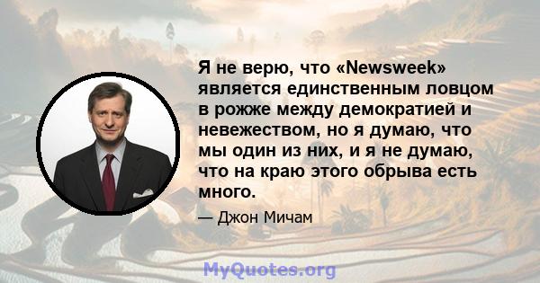 Я не верю, что «Newsweek» является единственным ловцом в рожже между демократией и невежеством, но я думаю, что мы один из них, и я не думаю, что на краю этого обрыва есть много.