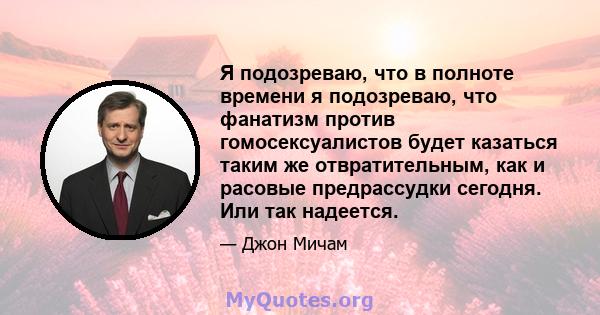 Я подозреваю, что в полноте времени я подозреваю, что фанатизм против гомосексуалистов будет казаться таким же отвратительным, как и расовые предрассудки сегодня. Или так надеется.