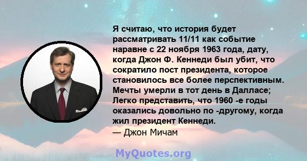 Я считаю, что история будет рассматривать 11/11 как событие наравне с 22 ноября 1963 года, дату, когда Джон Ф. Кеннеди был убит, что сократило пост президента, которое становилось все более перспективным. Мечты умерли в 