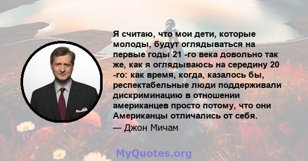 Я считаю, что мои дети, которые молоды, будут оглядываться на первые годы 21 -го века довольно так же, как я оглядываюсь на середину 20 -го: как время, когда, казалось бы, респектабельные люди поддерживали дискриминацию 