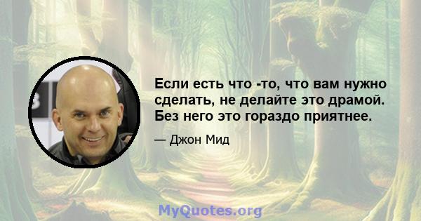 Если есть что -то, что вам нужно сделать, не делайте это драмой. Без него это гораздо приятнее.