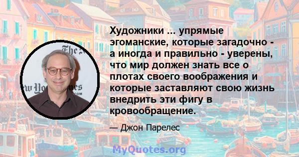 Художники ... упрямые эгоманские, которые загадочно - а иногда и правильно - уверены, что мир должен знать все о плотах своего воображения и которые заставляют свою жизнь внедрить эти фигу в кровообращение.