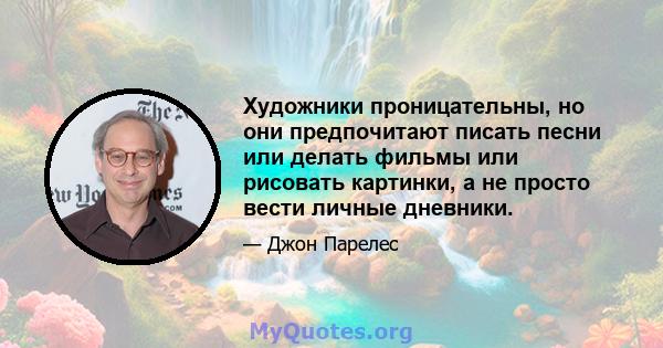 Художники проницательны, но они предпочитают писать песни или делать фильмы или рисовать картинки, а не просто вести личные дневники.