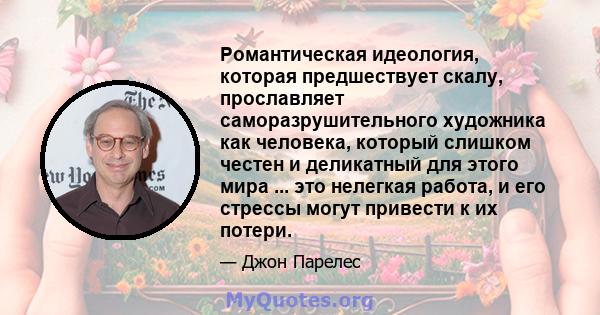 Романтическая идеология, которая предшествует скалу, прославляет саморазрушительного художника как человека, который слишком честен и деликатный для этого мира ... это нелегкая работа, и его стрессы могут привести к их