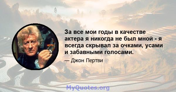 За все мои годы в качестве актера я никогда не был мной - я всегда скрывал за очками, усами и забавными голосами.