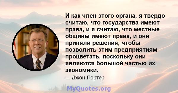 И как член этого органа, я твердо считаю, что государства имеют права, и я считаю, что местные общины имеют права, и они приняли решения, чтобы позволить этим предприятиям процветать, поскольку они являются большой