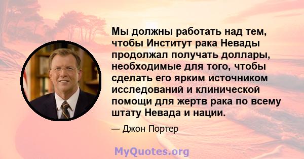 Мы должны работать над тем, чтобы Институт рака Невады продолжал получать доллары, необходимые для того, чтобы сделать его ярким источником исследований и клинической помощи для жертв рака по всему штату Невада и нации.