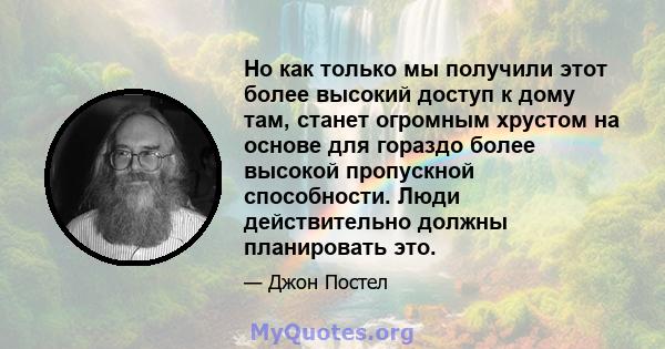 Но как только мы получили этот более высокий доступ к дому там, станет огромным хрустом на основе для гораздо более высокой пропускной способности. Люди действительно должны планировать это.