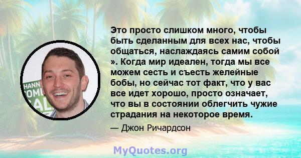 Это просто слишком много, чтобы быть сделанным для всех нас, чтобы общаться, наслаждаясь самим собой ». Когда мир идеален, тогда мы все можем сесть и съесть желейные бобы, но сейчас тот факт, что у вас все идет хорошо,