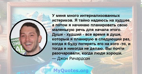 У меня много интернализованных истериков. Я тайно надеюсь на худшее, а потом я начинаю планировать свою маленькую речь для начала этого. Души - худший - все время в душе, который я планирую в следующий раз, когда я буду 