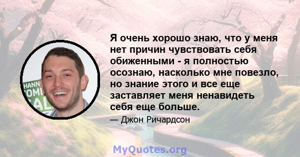 Я очень хорошо знаю, что у меня нет причин чувствовать себя обиженными - я полностью осознаю, насколько мне повезло, но знание этого и все еще заставляет меня ненавидеть себя еще больше.