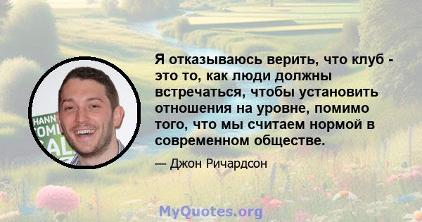 Я отказываюсь верить, что клуб - это то, как люди должны встречаться, чтобы установить отношения на уровне, помимо того, что мы считаем нормой в современном обществе.