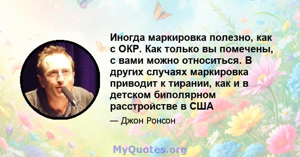 Иногда маркировка полезно, как с ОКР. Как только вы помечены, с вами можно относиться. В других случаях маркировка приводит к тирании, как и в детском биполярном расстройстве в США