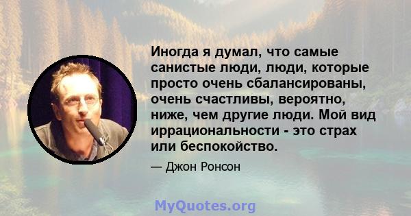 Иногда я думал, что самые санистые люди, люди, которые просто очень сбалансированы, очень счастливы, вероятно, ниже, чем другие люди. Мой вид иррациональности - это страх или беспокойство.