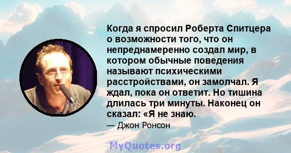 Когда я спросил Роберта Спитцера о возможности того, что он непреднамеренно создал мир, в котором обычные поведения называют психическими расстройствами, он замолчал. Я ждал, пока он ответит. Но тишина длилась три