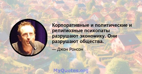 Корпоративные и политические и религиозные психопаты разрушают экономику. Они разрушают общества.