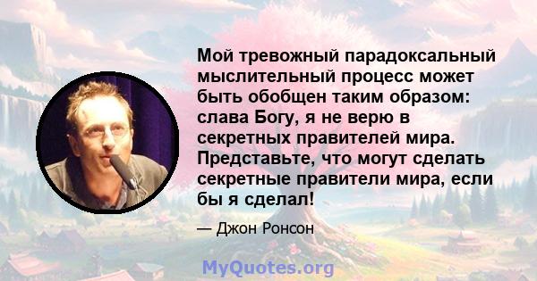 Мой тревожный парадоксальный мыслительный процесс может быть обобщен таким образом: слава Богу, я не верю в секретных правителей мира. Представьте, что могут сделать секретные правители мира, если бы я сделал!